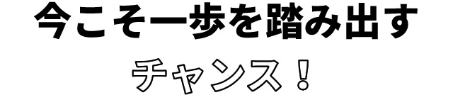 今こそ一歩を踏み出すチャンス!